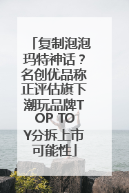 复制泡泡玛特神话？名创优品称正评估旗下潮玩品牌TOP TOY分拆上市可能性