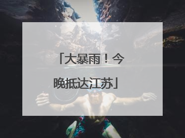 大暴雨！今晚抵达江苏