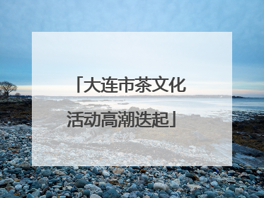 大连市茶文化活动高潮迭起