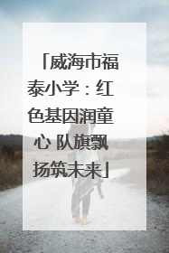 威海市福泰小学：红色基因润童心 队旗飘扬筑未来