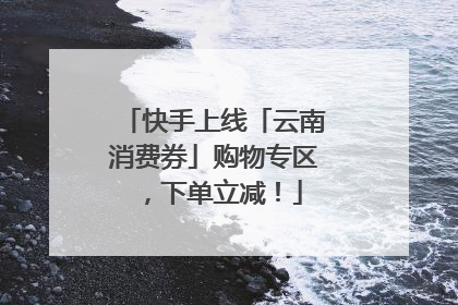 快手上线「云南消费券」购物专区，下单立减！