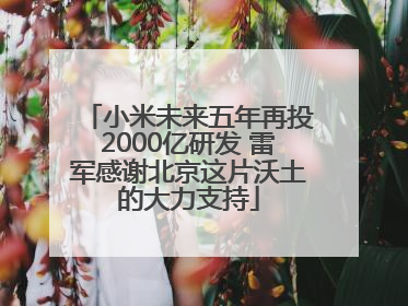 小米未来五年再投2000亿研发 雷军感谢北京这片沃土的大力支持
