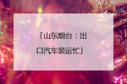 山东烟台：出口汽车装运忙