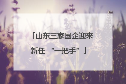 山东三家国企迎来新任 “一把手”