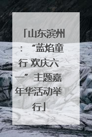 山东滨州：“蓝焰童行 欢庆六一”主题嘉年华活动举行