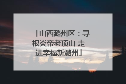 山西潞州区：寻根炎帝老顶山 走进幸福新潞州