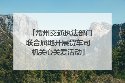 常州交通执法部门联合属地开展货车司机关心关爱活动