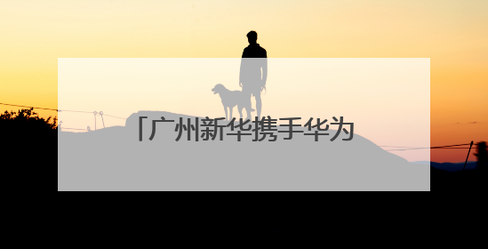 广州新华携手华为、讯方成立人工智能产业学院，今年拟招生150人