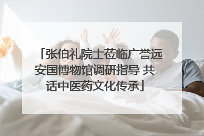 张伯礼院士莅临广誉远安国博物馆调研指导 共话中医药文化传承