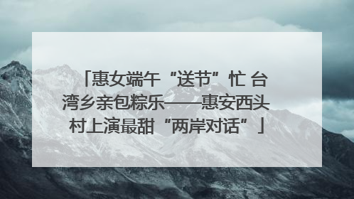 惠女端午“送节”忙 台湾乡亲包粽乐——惠安西头村上演最甜“两岸对话”