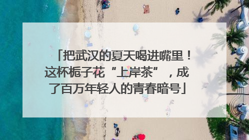 把武汉的夏天喝进嘴里！这杯栀子花“上岸茶”，成了百万年轻人的青春暗号