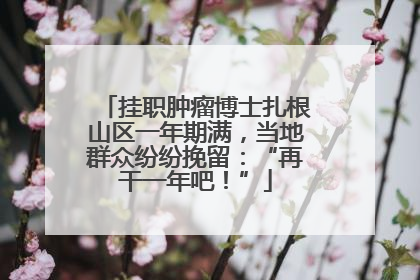 挂职肿瘤博士扎根山区一年期满，当地群众纷纷挽留：“再干一年吧！”