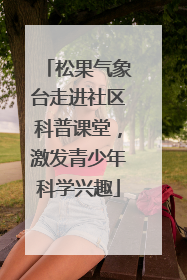 松果气象台走进社区科普课堂，激发青少年科学兴趣