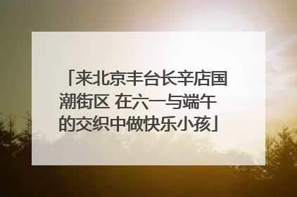 来北京丰台长辛店国潮街区 在六一与端午的交织中做快乐小孩