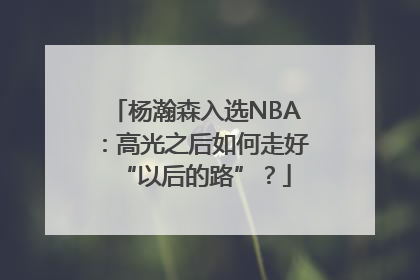 杨瀚森入选NBA：高光之后如何走好“以后的路”？