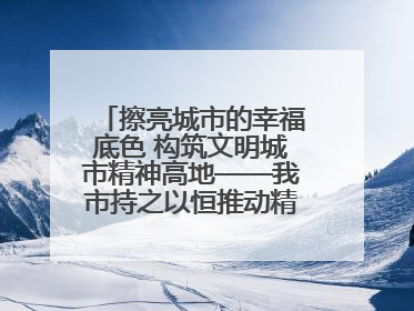 擦亮城市的幸福底色 构筑文明城市精神高地——我市持之以恒推动精神文明建设工作走深走实