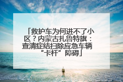 救护车为何进不了小区？内蒙古扎鲁特旗：查清症结扫除应急车辆“卡杆”障碍