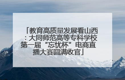 教育高质量发展看山西：大同师范高等专科学校第一届“忘忧杯”电商直播大赛圆满收官