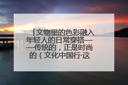 文物里的色彩融入年轻人的日常穿搭——传统的，正是时尚的（文化中国行·这些美 很中国）