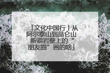 文化中国行丨从阿尔泰山到昆仑山 新疆岩壁上的“朋友圈”画的啥
