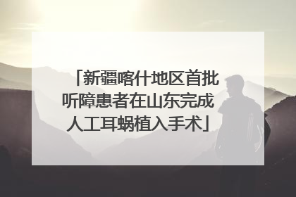 新疆喀什地区首批听障患者在山东完成人工耳蜗植入手术