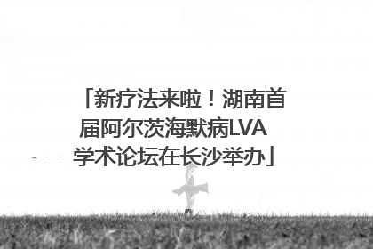 新疗法来啦！湖南首届阿尔茨海默病LVA学术论坛在长沙举办
