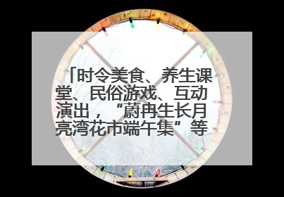 时令美食、养生课堂、民俗游戏、互动演出，“蔚冉生长月亮湾花市端午集”等你来打卡