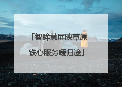 智眸慧屏映草原 铁心服务暖归途