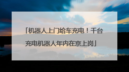 机器人上门给车充电！千台充电机器人年内在京上岗