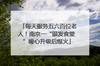 每天服务五六百位老人！南京一“银发食堂”暖心升级后爆火