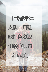 武警常德支队：用驻地红色资源引领官兵奋斗成长