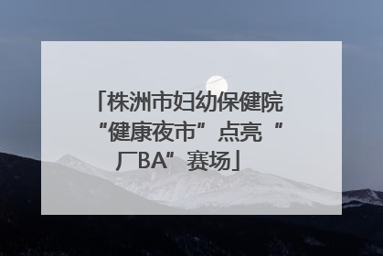 株洲市妇幼保健院“健康夜市”点亮“厂BA”赛场
