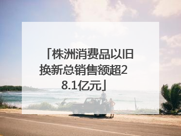 株洲消费品以旧换新总销售额超28.1亿元