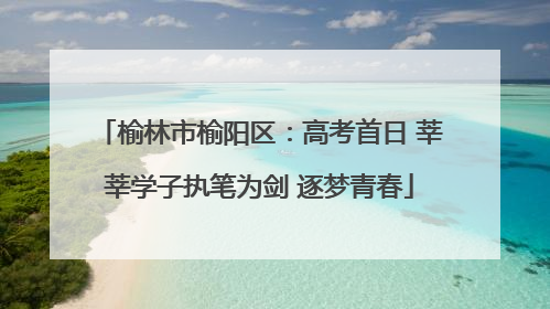 榆林市榆阳区：高考首日 莘莘学子执笔为剑 逐梦青春