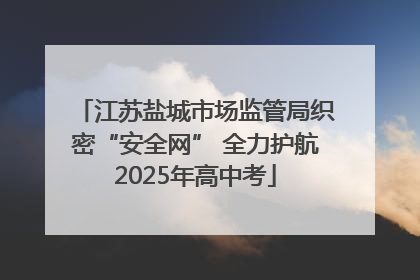 江苏盐城市场监管局织密“安全网” 全力护航2025年高中考