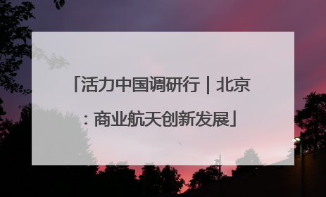 活力中国调研行|北京:商业航天创新发展