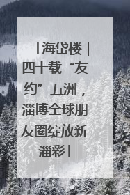 海岱楼｜四十载“友约”五洲，淄博全球朋友圈绽放新淄彩