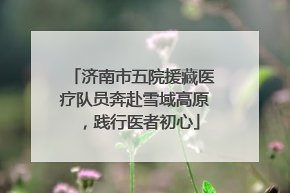 济南市五院援藏医疗队员奔赴雪域高原，践行医者初心