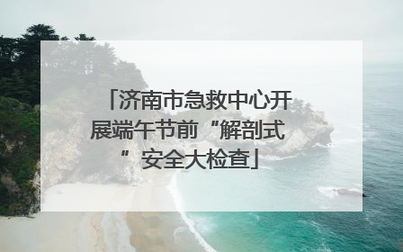 济南市急救中心开展端午节前“解剖式”安全大检查