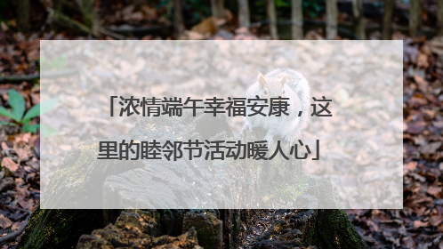 浓情端午幸福安康，这里的睦邻节活动暖人心