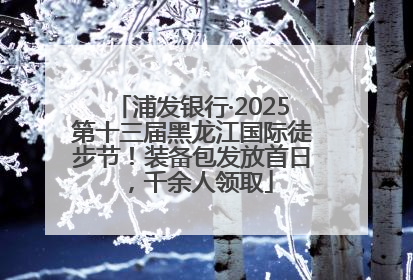 浦发银行·2025第十三届黑龙江国际徒步节!装备包发放首日,千余人领取