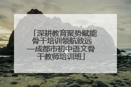 深耕教育聚势赋能 骨干培训领航致远—成都市初中语文骨干教师培训班