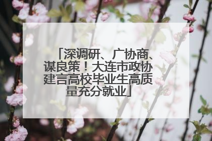 深调研、广协商、谋良策！大连市政协建言高校毕业生高质量充分就业