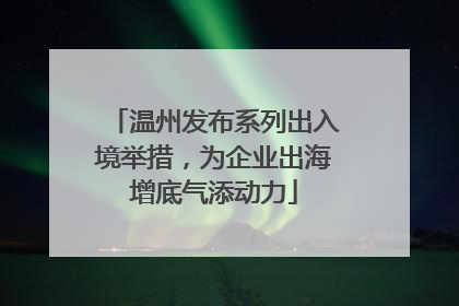 温州发布系列出入境举措，为企业出海增底气添动力