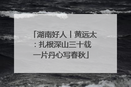 湖南好人丨黄远太：扎根深山三十载 一片丹心写春秋
