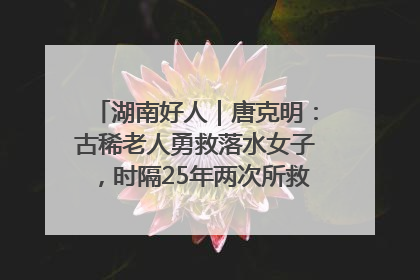 湖南好人｜唐克明：古稀老人勇救落水女子，时隔25年两次所救竟是同一人！