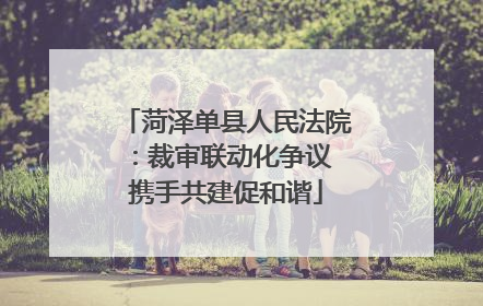 菏泽单县人民法院：裁审联动化争议 携手共建促和谐