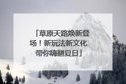 草原天路焕新登场！新玩法新文化带你嗨翻夏日