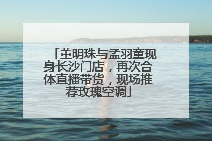 董明珠与孟羽童现身长沙门店，再次合体直播带货，现场推荐玫瑰空调