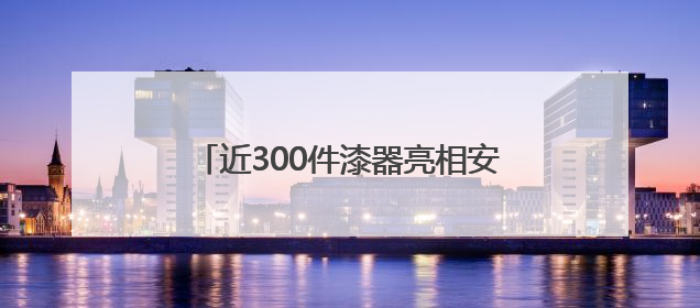 近300件漆器亮相安徽 展江南千年漆韵